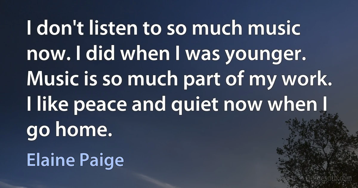 I don't listen to so much music now. I did when I was younger. Music is so much part of my work. I like peace and quiet now when I go home. (Elaine Paige)