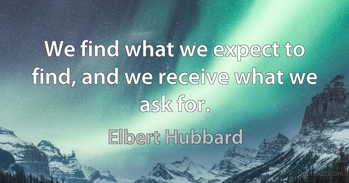 We find what we expect to find, and we receive what we ask for. (Elbert Hubbard)