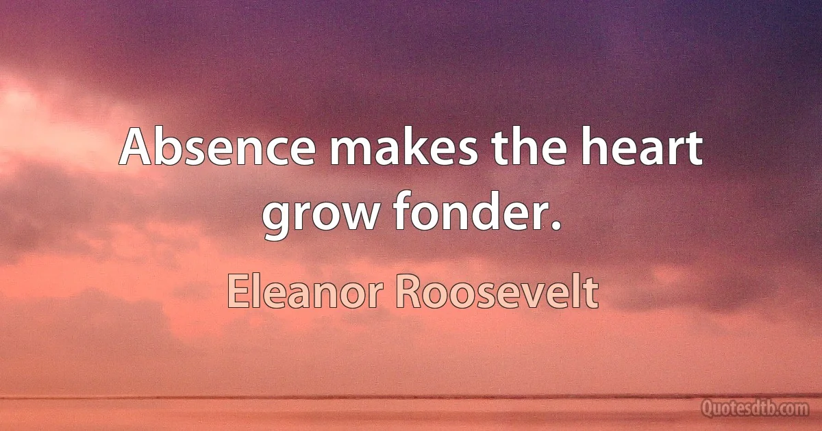 Absence makes the heart grow fonder. (Eleanor Roosevelt)