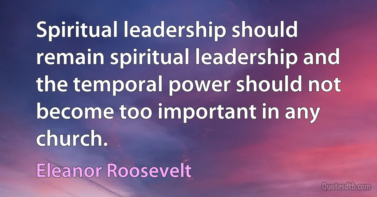 Spiritual leadership should remain spiritual leadership and the temporal power should not become too important in any church. (Eleanor Roosevelt)