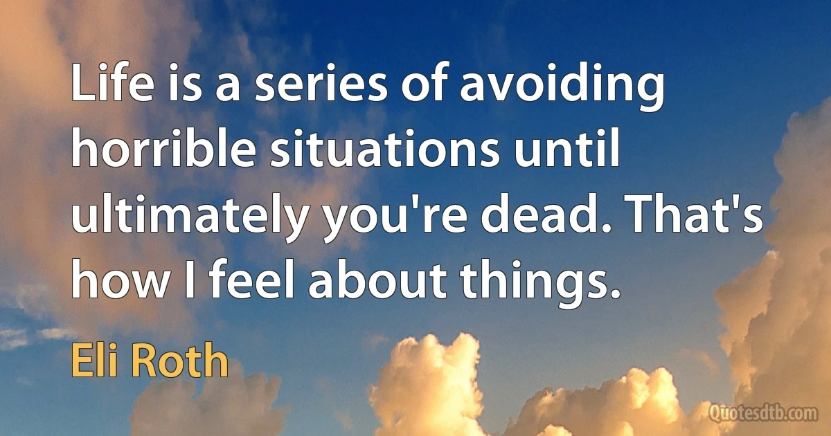 Life is a series of avoiding horrible situations until ultimately you're dead. That's how I feel about things. (Eli Roth)