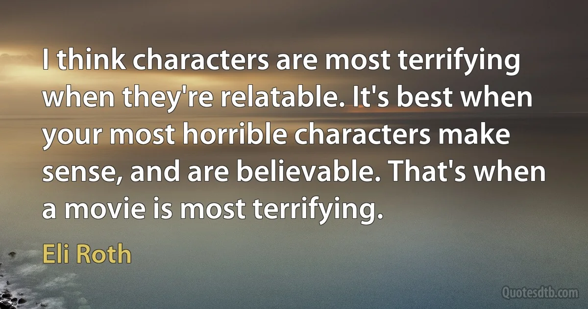 I think characters are most terrifying when they're relatable. It's best when your most horrible characters make sense, and are believable. That's when a movie is most terrifying. (Eli Roth)