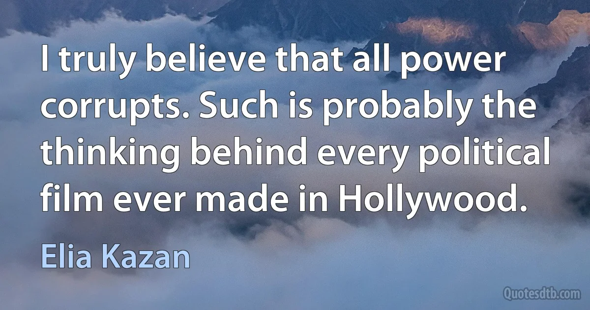 I truly believe that all power corrupts. Such is probably the thinking behind every political film ever made in Hollywood. (Elia Kazan)