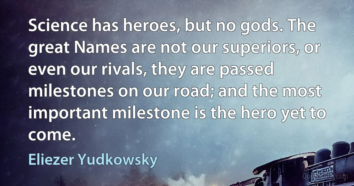 Science has heroes, but no gods. The great Names are not our superiors, or even our rivals, they are passed milestones on our road; and the most important milestone is the hero yet to come. (Eliezer Yudkowsky)