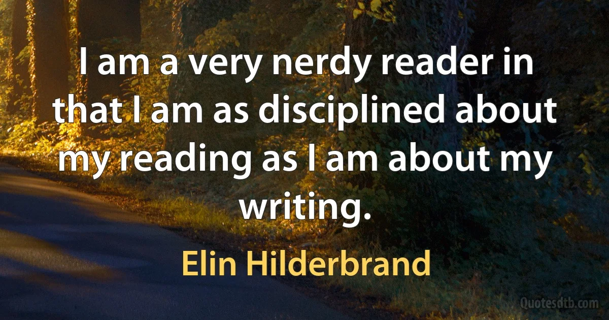 I am a very nerdy reader in that I am as disciplined about my reading as I am about my writing. (Elin Hilderbrand)