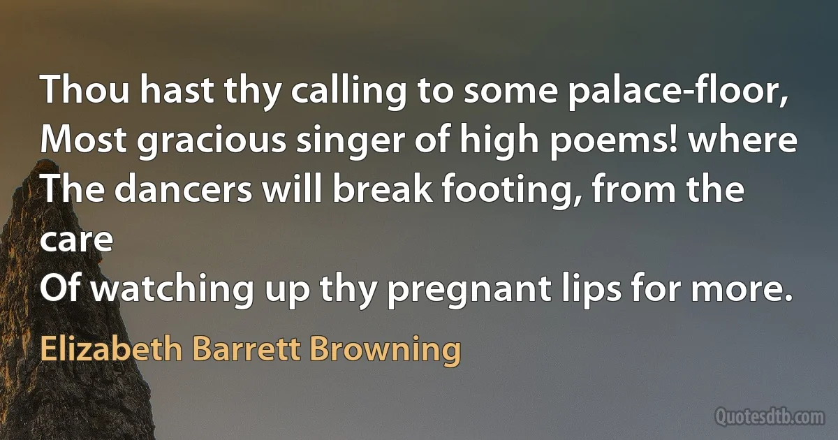 Thou hast thy calling to some palace-floor,
Most gracious singer of high poems! where
The dancers will break footing, from the care
Of watching up thy pregnant lips for more. (Elizabeth Barrett Browning)