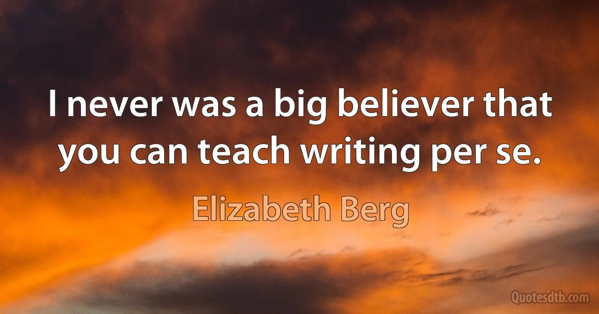 I never was a big believer that you can teach writing per se. (Elizabeth Berg)