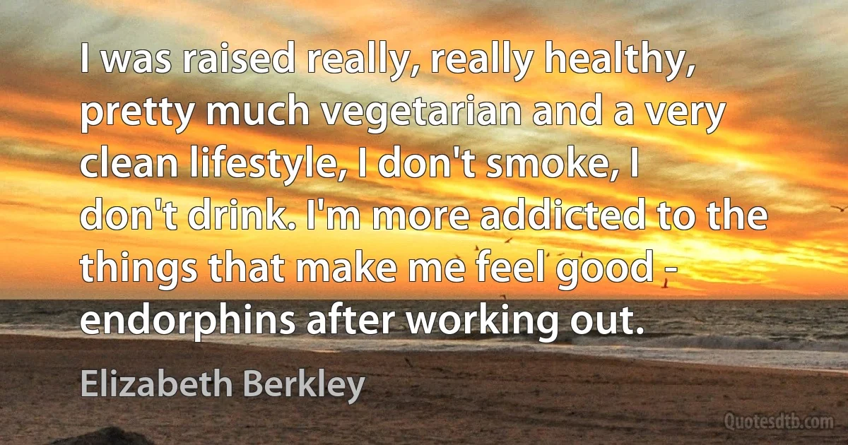 I was raised really, really healthy, pretty much vegetarian and a very clean lifestyle, I don't smoke, I don't drink. I'm more addicted to the things that make me feel good - endorphins after working out. (Elizabeth Berkley)