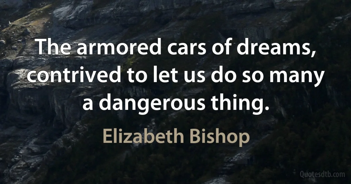 The armored cars of dreams, contrived to let us do so many a dangerous thing. (Elizabeth Bishop)