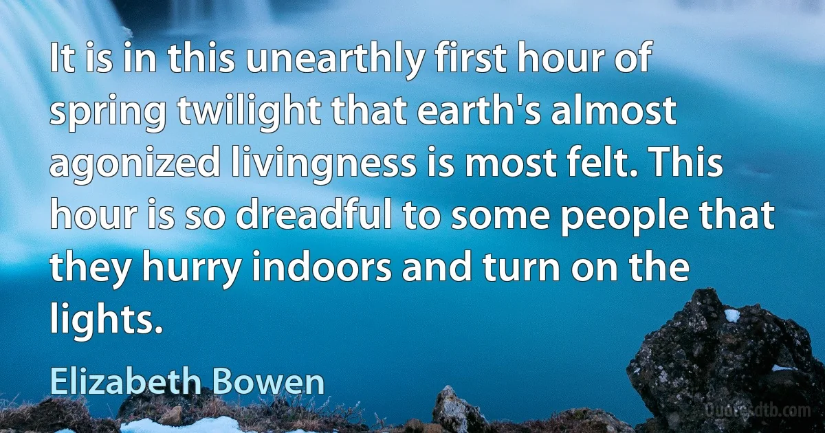 It is in this unearthly first hour of spring twilight that earth's almost agonized livingness is most felt. This hour is so dreadful to some people that they hurry indoors and turn on the lights. (Elizabeth Bowen)