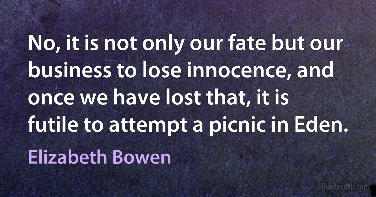 No, it is not only our fate but our business to lose innocence, and once we have lost that, it is futile to attempt a picnic in Eden. (Elizabeth Bowen)