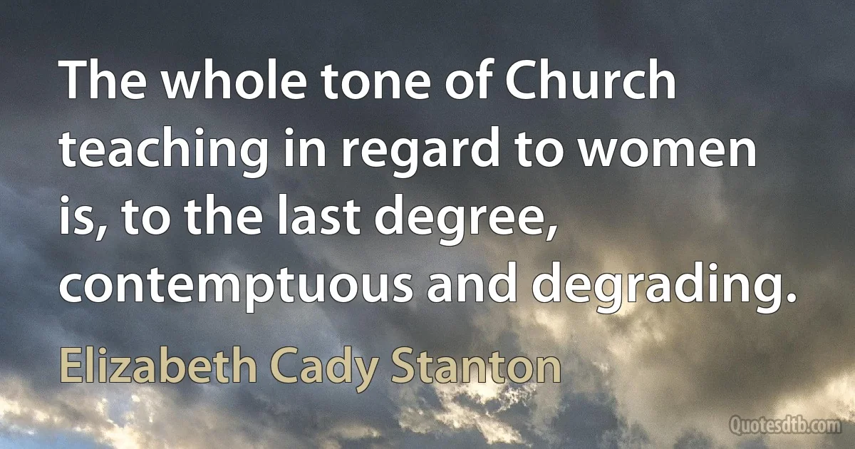 The whole tone of Church teaching in regard to women is, to the last degree, contemptuous and degrading. (Elizabeth Cady Stanton)