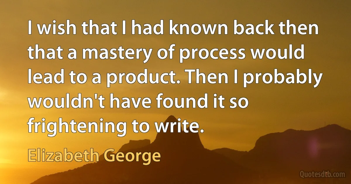 I wish that I had known back then that a mastery of process would lead to a product. Then I probably wouldn't have found it so frightening to write. (Elizabeth George)