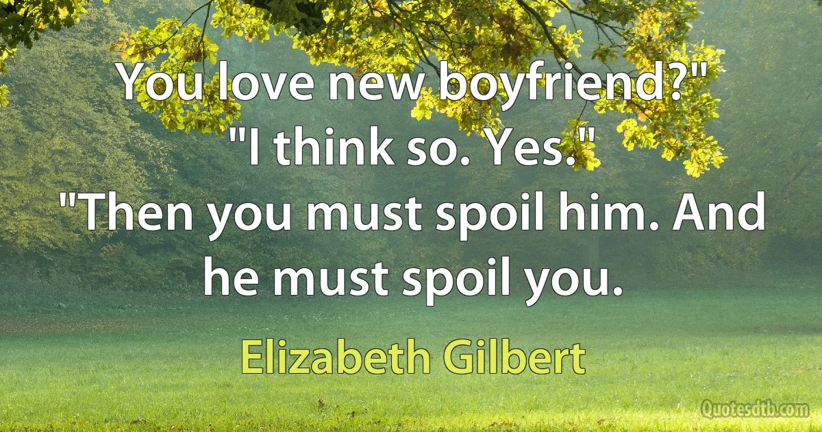 You love new boyfriend?"
"I think so. Yes."
"Then you must spoil him. And he must spoil you. (Elizabeth Gilbert)