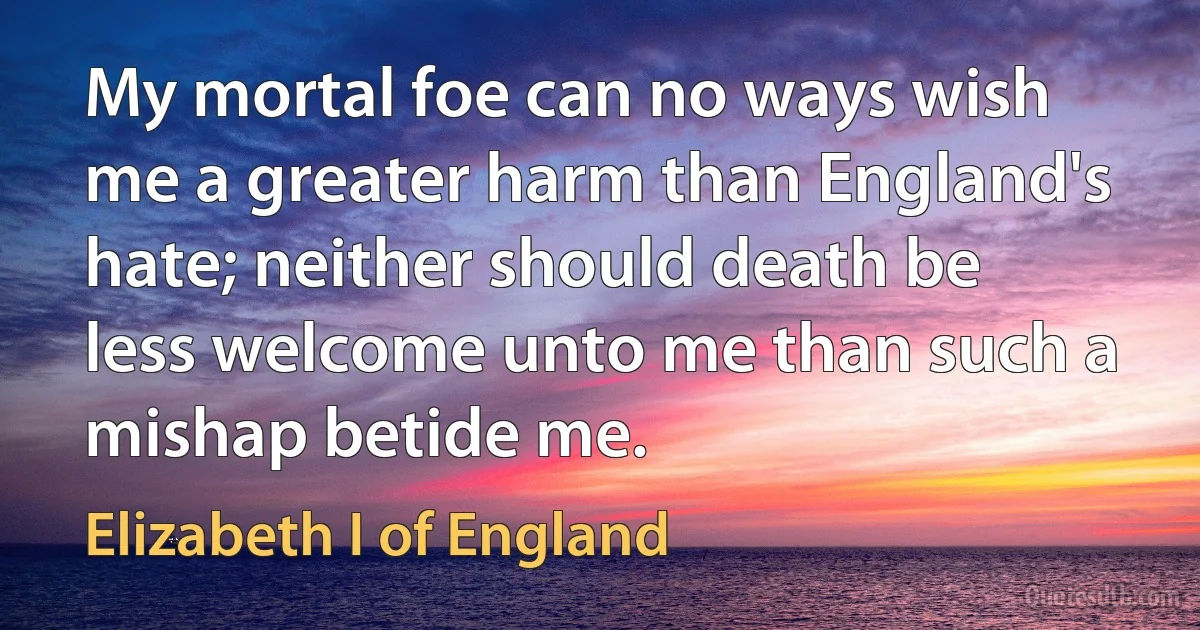 My mortal foe can no ways wish me a greater harm than England's hate; neither should death be less welcome unto me than such a mishap betide me. (Elizabeth I of England)