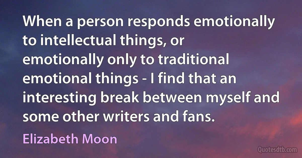 When a person responds emotionally to intellectual things, or emotionally only to traditional emotional things - I find that an interesting break between myself and some other writers and fans. (Elizabeth Moon)