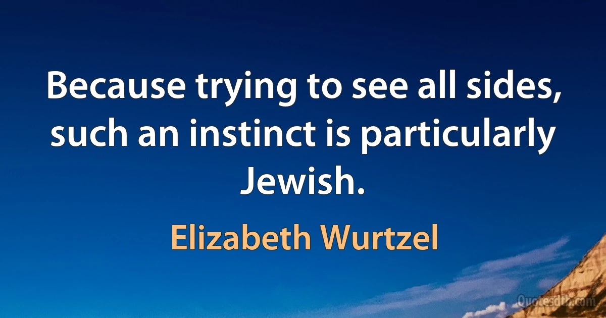 Because trying to see all sides, such an instinct is particularly Jewish. (Elizabeth Wurtzel)