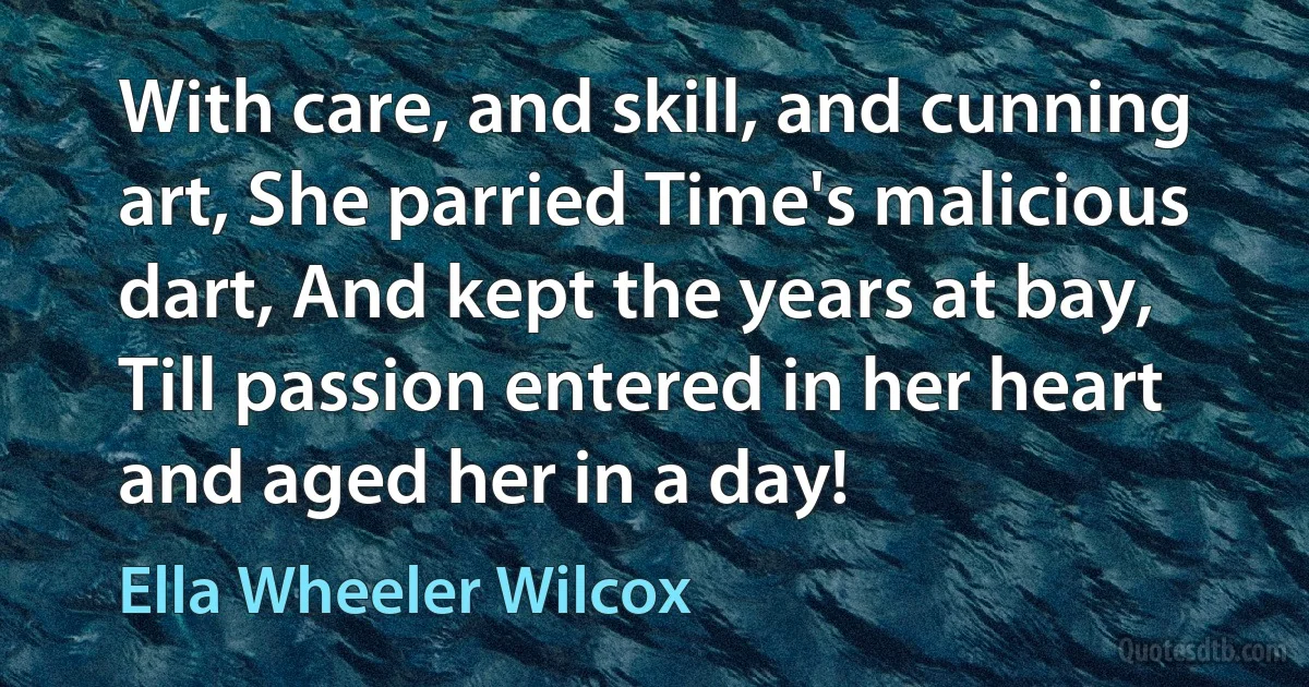 With care, and skill, and cunning art, She parried Time's malicious dart, And kept the years at bay, Till passion entered in her heart and aged her in a day! (Ella Wheeler Wilcox)