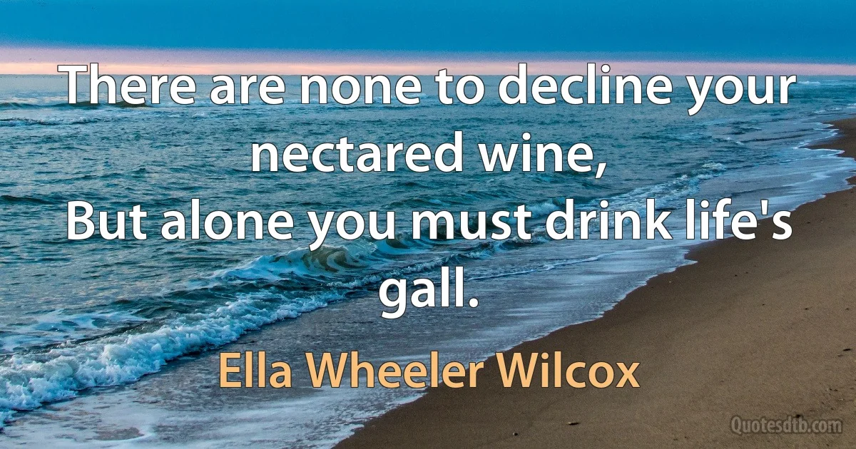 There are none to decline your nectared wine,
But alone you must drink life's gall. (Ella Wheeler Wilcox)