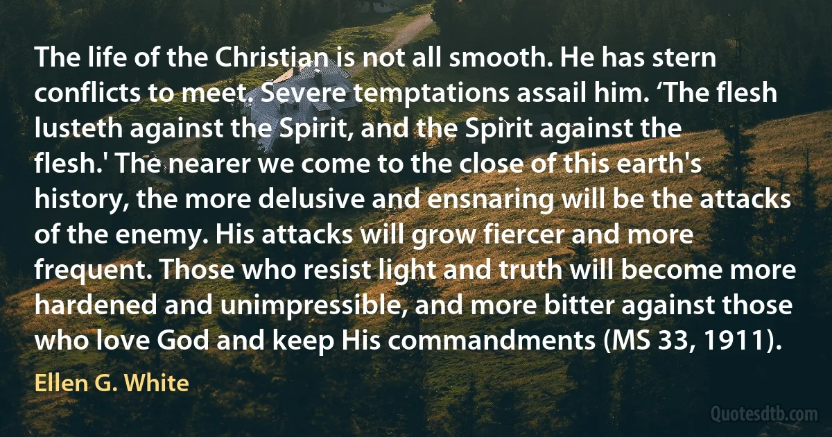 The life of the Christian is not all smooth. He has stern conflicts to meet. Severe temptations assail him. ‘The flesh lusteth against the Spirit, and the Spirit against the flesh.' The nearer we come to the close of this earth's history, the more delusive and ensnaring will be the attacks of the enemy. His attacks will grow fiercer and more frequent. Those who resist light and truth will become more hardened and unimpressible, and more bitter against those who love God and keep His commandments (MS 33, 1911). (Ellen G. White)