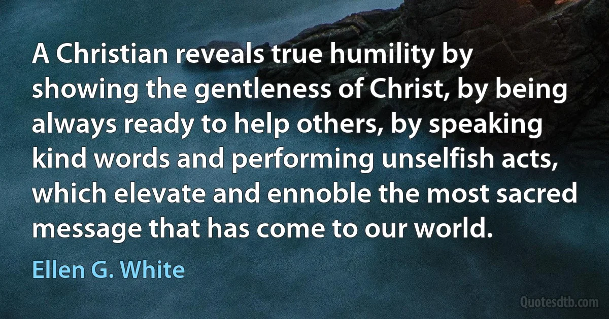 A Christian reveals true humility by showing the gentleness of Christ, by being always ready to help others, by speaking kind words and performing unselfish acts, which elevate and ennoble the most sacred message that has come to our world. (Ellen G. White)