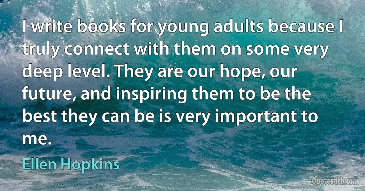 I write books for young adults because I truly connect with them on some very deep level. They are our hope, our future, and inspiring them to be the best they can be is very important to me. (Ellen Hopkins)