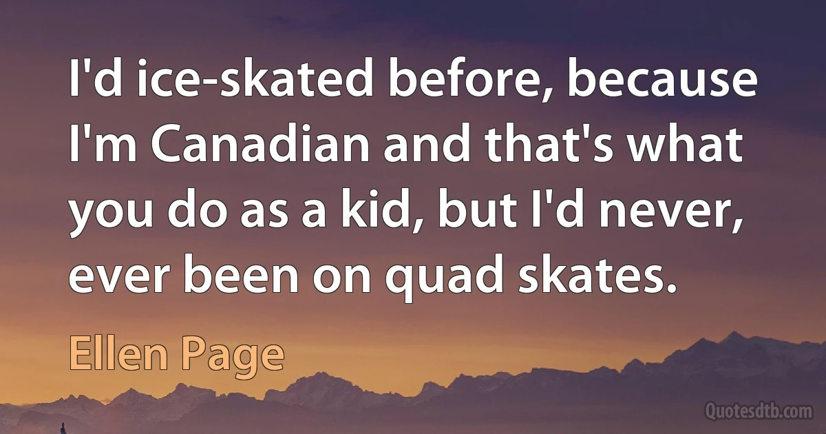 I'd ice-skated before, because I'm Canadian and that's what you do as a kid, but I'd never, ever been on quad skates. (Ellen Page)