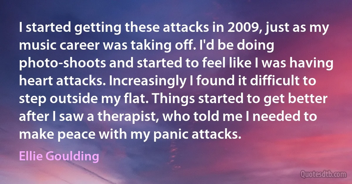 I started getting these attacks in 2009, just as my music career was taking off. I'd be doing photo-shoots and started to feel like I was having heart attacks. Increasingly I found it difficult to step outside my flat. Things started to get better after I saw a therapist, who told me I needed to make peace with my panic attacks. (Ellie Goulding)