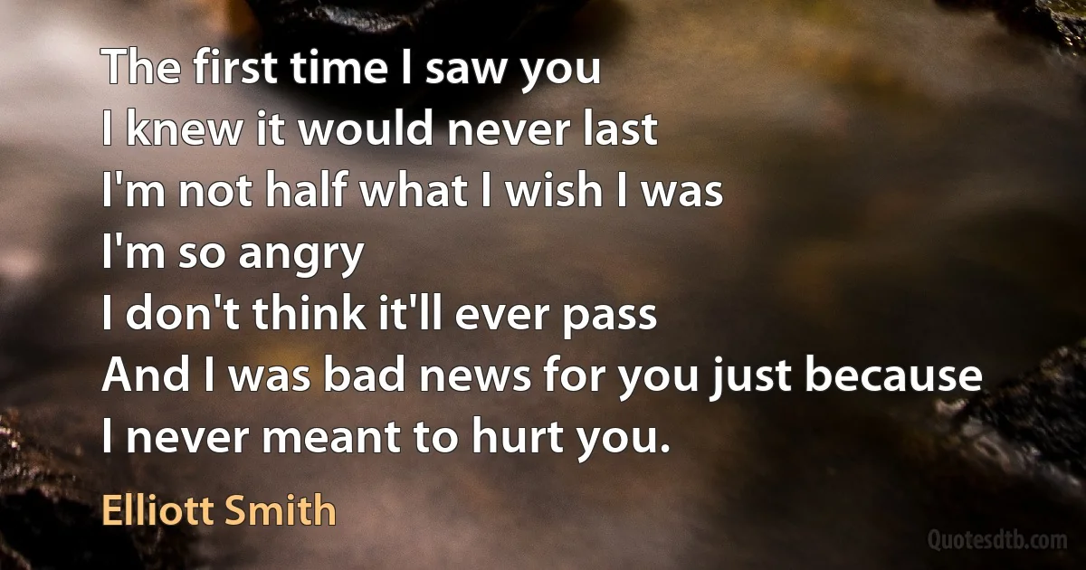 The first time I saw you
I knew it would never last
I'm not half what I wish I was
I'm so angry
I don't think it'll ever pass
And I was bad news for you just because
I never meant to hurt you. (Elliott Smith)