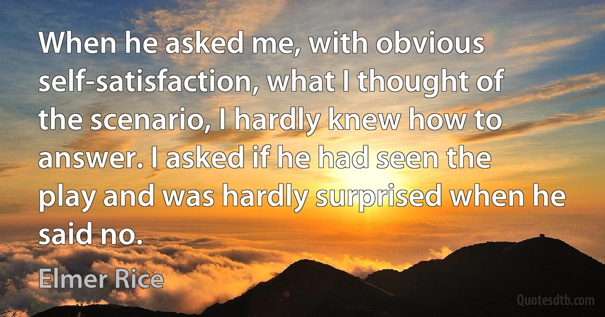 When he asked me, with obvious self-satisfaction, what I thought of the scenario, I hardly knew how to answer. I asked if he had seen the play and was hardly surprised when he said no. (Elmer Rice)