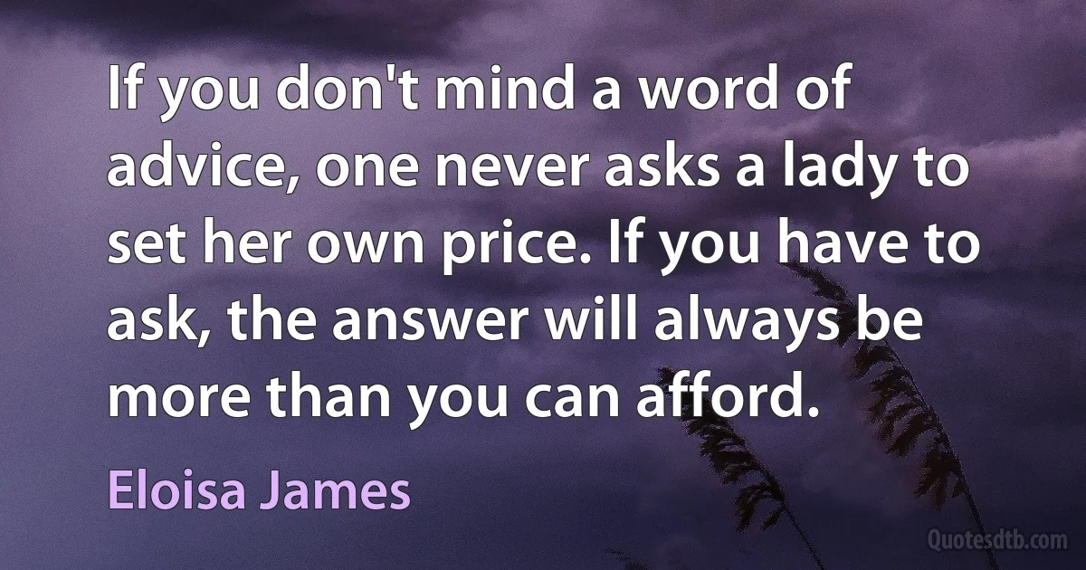 If you don't mind a word of advice, one never asks a lady to set her own price. If you have to ask, the answer will always be more than you can afford. (Eloisa James)