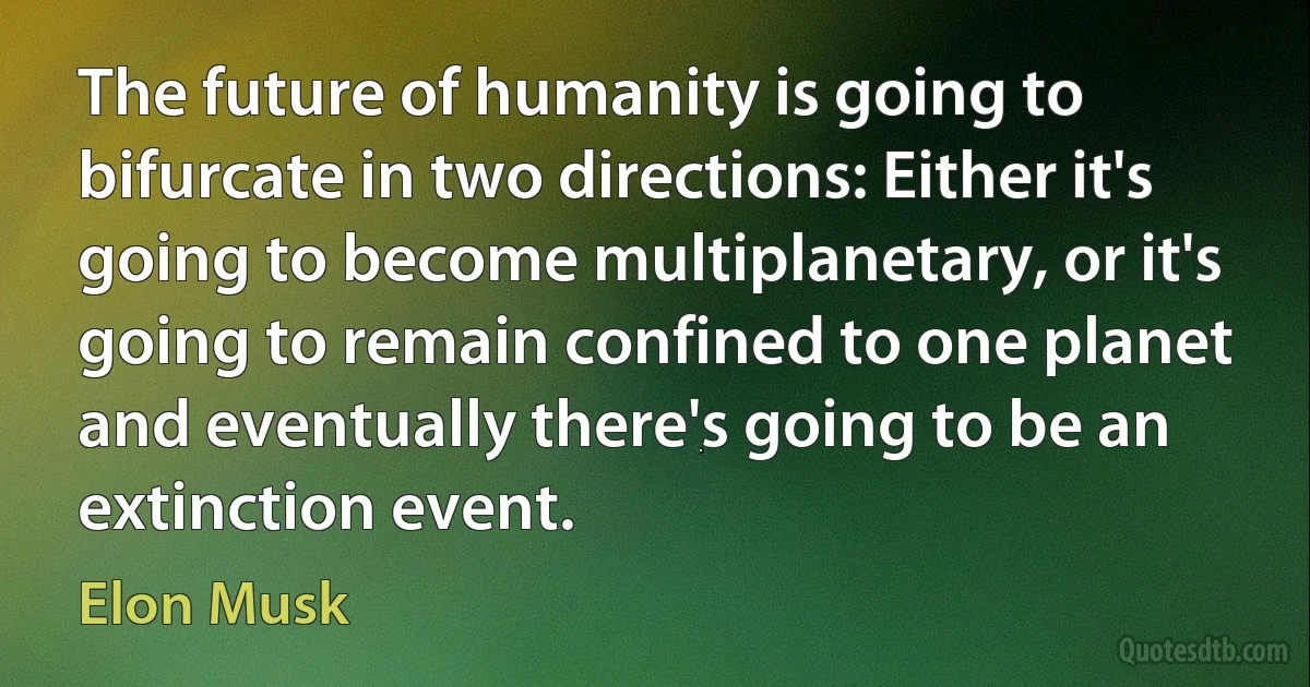 The future of humanity is going to bifurcate in two directions: Either it's going to become multiplanetary, or it's going to remain confined to one planet and eventually there's going to be an extinction event. (Elon Musk)