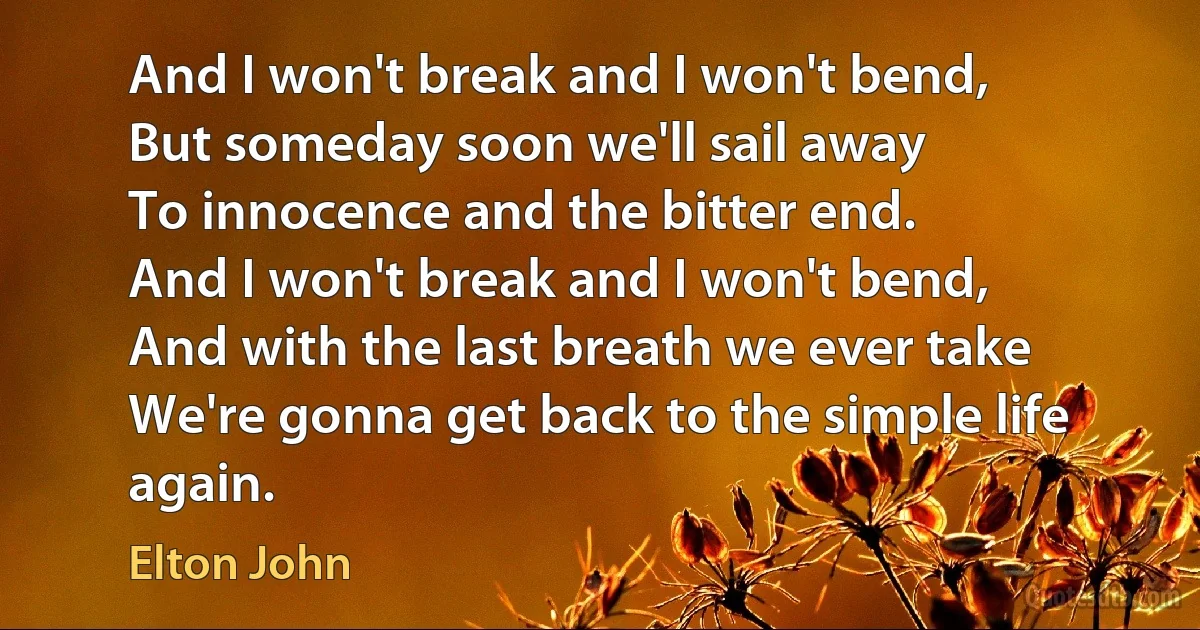 And I won't break and I won't bend,
But someday soon we'll sail away
To innocence and the bitter end.
And I won't break and I won't bend,
And with the last breath we ever take
We're gonna get back to the simple life again. (Elton John)