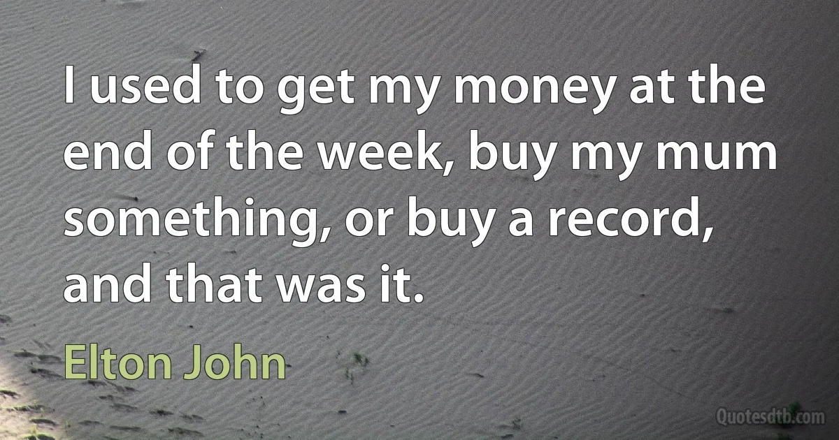 I used to get my money at the end of the week, buy my mum something, or buy a record, and that was it. (Elton John)