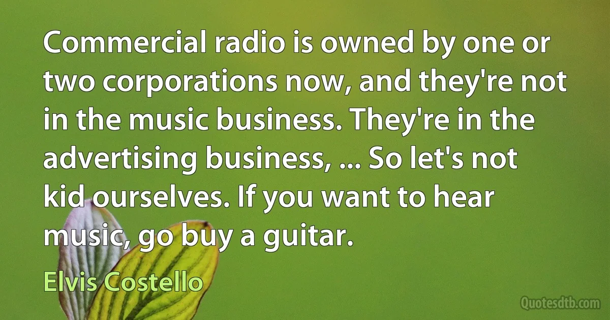 Commercial radio is owned by one or two corporations now, and they're not in the music business. They're in the advertising business, ... So let's not kid ourselves. If you want to hear music, go buy a guitar. (Elvis Costello)