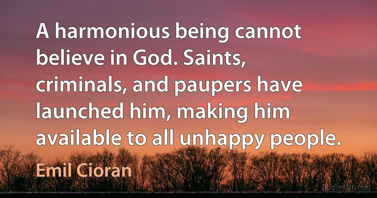 A harmonious being cannot believe in God. Saints, criminals, and paupers have launched him, making him available to all unhappy people. (Emil Cioran)