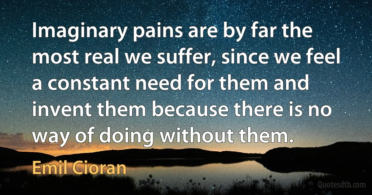 Imaginary pains are by far the most real we suffer, since we feel a constant need for them and invent them because there is no way of doing without them. (Emil Cioran)