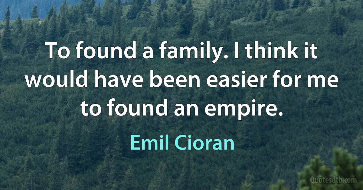 To found a family. I think it would have been easier for me to found an empire. (Emil Cioran)