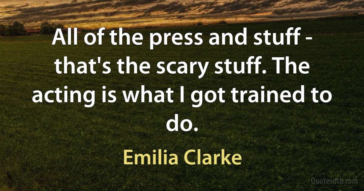 All of the press and stuff - that's the scary stuff. The acting is what I got trained to do. (Emilia Clarke)