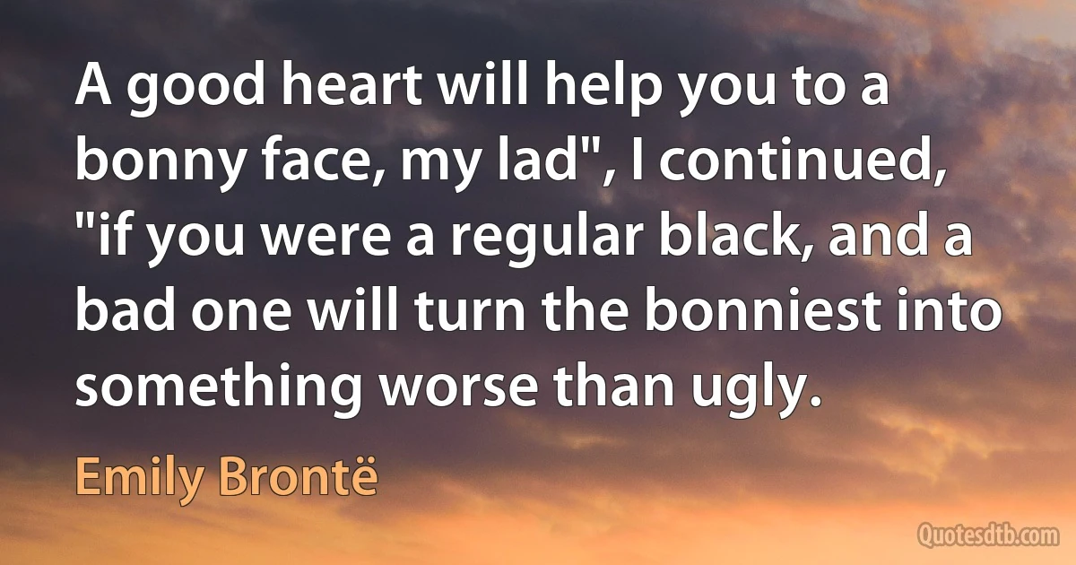 A good heart will help you to a bonny face, my lad", I continued, "if you were a regular black, and a bad one will turn the bonniest into something worse than ugly. (Emily Brontë)