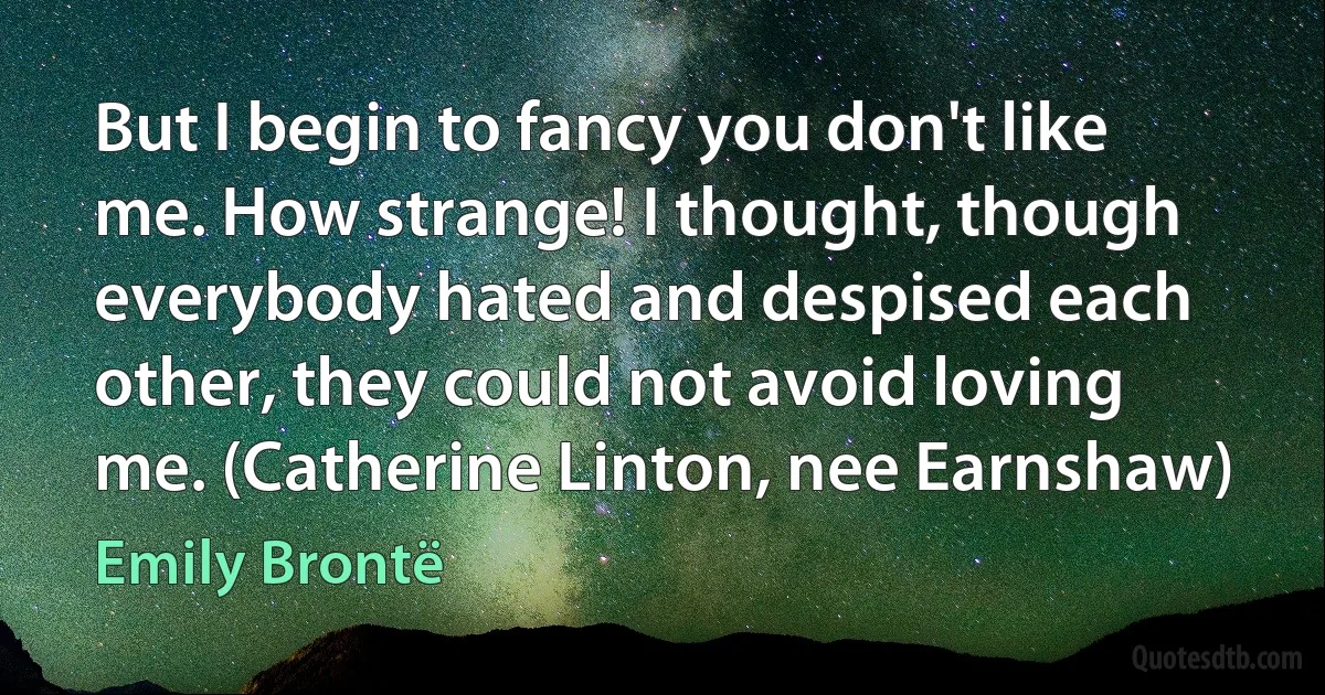 But I begin to fancy you don't like me. How strange! I thought, though everybody hated and despised each other, they could not avoid loving me. (Catherine Linton, nee Earnshaw) (Emily Brontë)