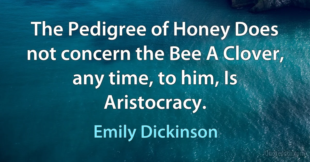 The Pedigree of Honey Does not concern the Bee A Clover, any time, to him, Is Aristocracy. (Emily Dickinson)