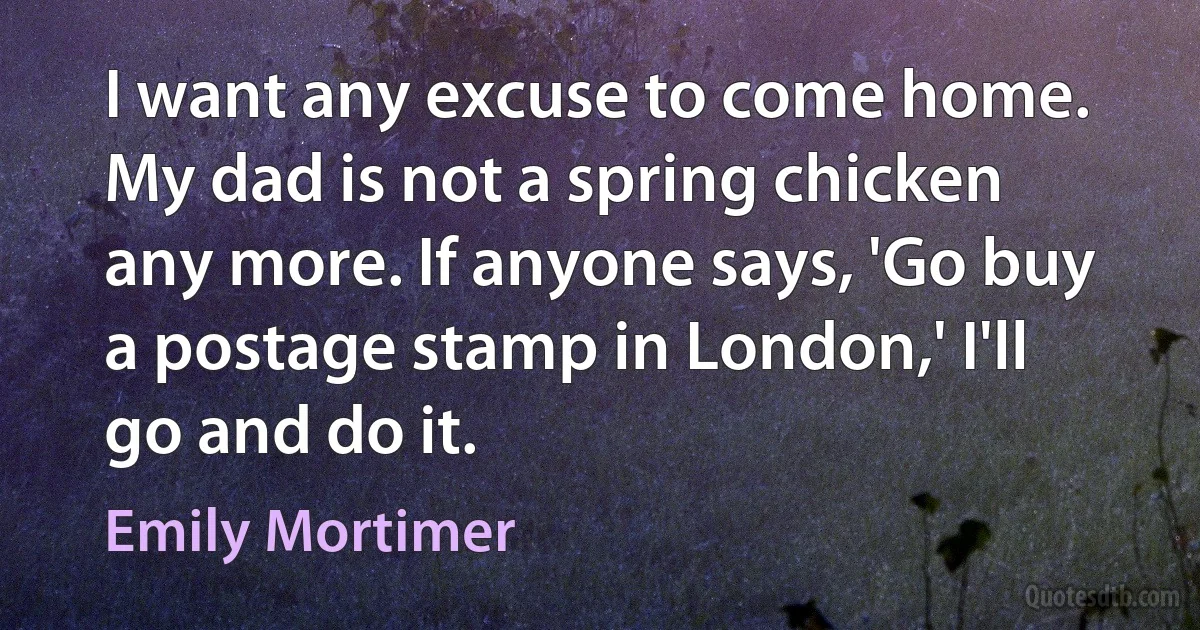 I want any excuse to come home. My dad is not a spring chicken any more. If anyone says, 'Go buy a postage stamp in London,' I'll go and do it. (Emily Mortimer)