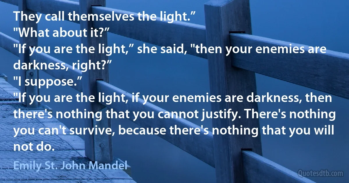 They call themselves the light.”
"What about it?”
"If you are the light,” she said, "then your enemies are darkness, right?”
"I suppose.”
"If you are the light, if your enemies are darkness, then there's nothing that you cannot justify. There's nothing you can't survive, because there's nothing that you will not do. (Emily St. John Mandel)