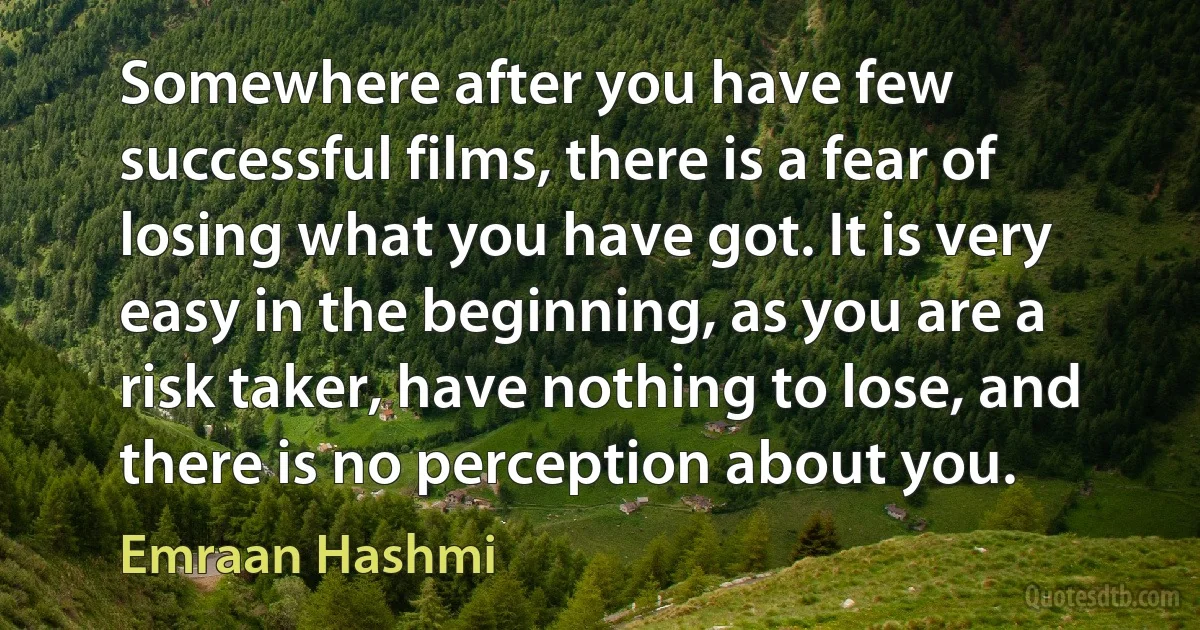 Somewhere after you have few successful films, there is a fear of losing what you have got. It is very easy in the beginning, as you are a risk taker, have nothing to lose, and there is no perception about you. (Emraan Hashmi)