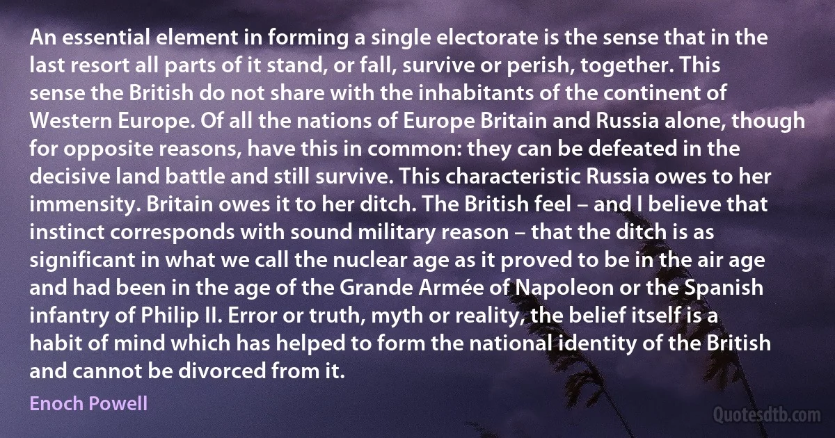 An essential element in forming a single electorate is the sense that in the last resort all parts of it stand, or fall, survive or perish, together. This sense the British do not share with the inhabitants of the continent of Western Europe. Of all the nations of Europe Britain and Russia alone, though for opposite reasons, have this in common: they can be defeated in the decisive land battle and still survive. This characteristic Russia owes to her immensity. Britain owes it to her ditch. The British feel – and I believe that instinct corresponds with sound military reason – that the ditch is as significant in what we call the nuclear age as it proved to be in the air age and had been in the age of the Grande Armée of Napoleon or the Spanish infantry of Philip II. Error or truth, myth or reality, the belief itself is a habit of mind which has helped to form the national identity of the British and cannot be divorced from it. (Enoch Powell)