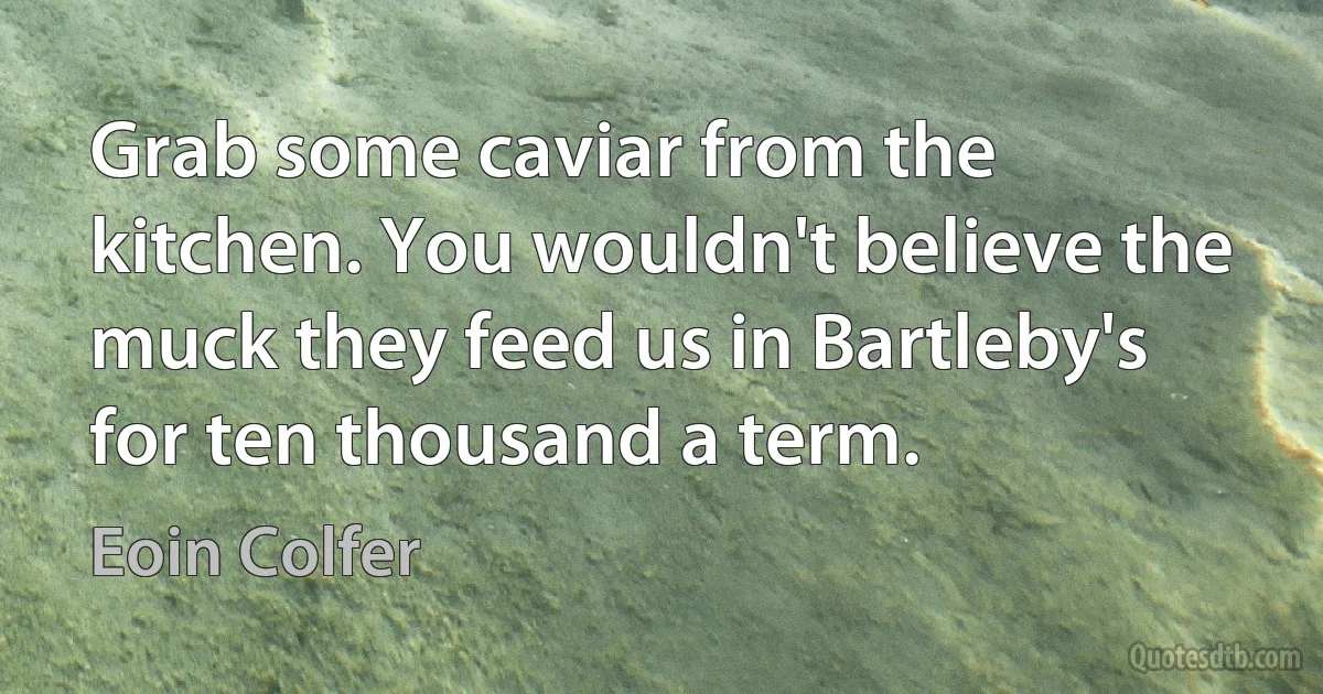 Grab some caviar from the kitchen. You wouldn't believe the muck they feed us in Bartleby's for ten thousand a term. (Eoin Colfer)