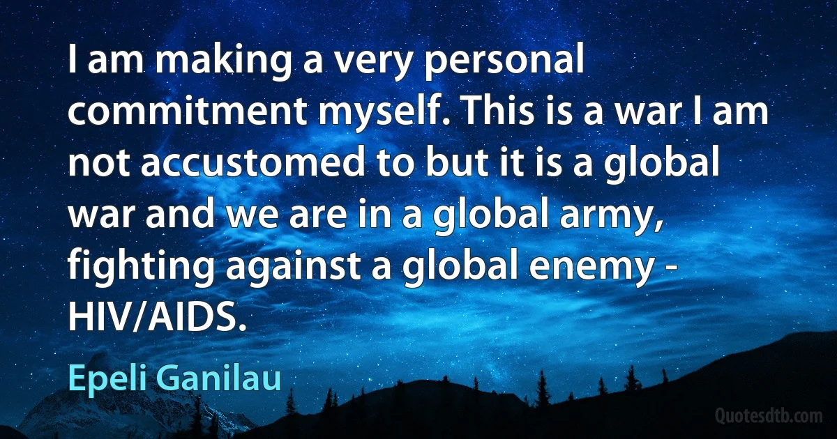 I am making a very personal commitment myself. This is a war I am not accustomed to but it is a global war and we are in a global army, fighting against a global enemy - HIV/AIDS. (Epeli Ganilau)