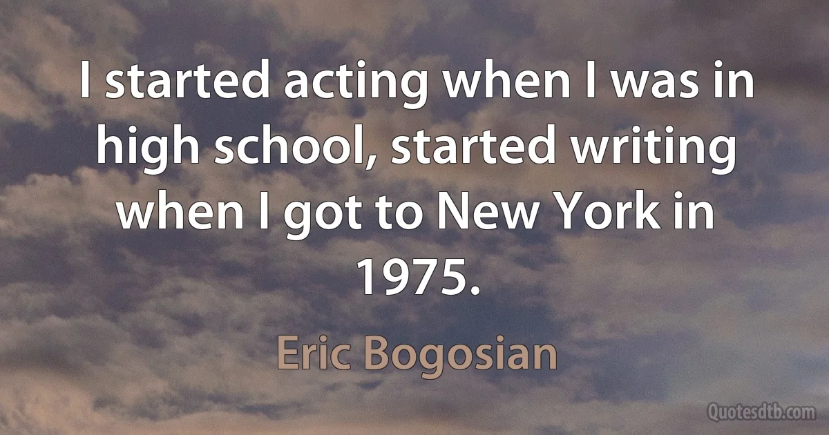 I started acting when I was in high school, started writing when I got to New York in 1975. (Eric Bogosian)