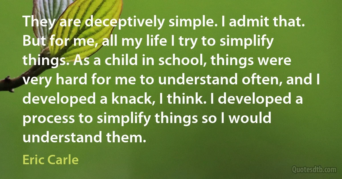 They are deceptively simple. I admit that. But for me, all my life I try to simplify things. As a child in school, things were very hard for me to understand often, and I developed a knack, I think. I developed a process to simplify things so I would understand them. (Eric Carle)